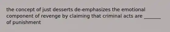 the concept of just desserts de-emphasizes the emotional component of revenge by claiming that criminal acts are _______ of punishment