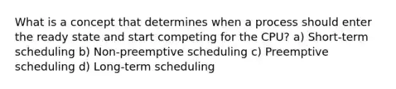 What is a concept that determines when a process should enter the ready state and start competing for the CPU? a) Short-term scheduling b) Non-preemptive scheduling c) Preemptive scheduling d) Long-term scheduling