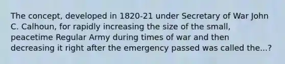 The concept, developed in 1820-21 under Secretary of War John C. Calhoun, for rapidly increasing the size of the small, peacetime Regular Army during times of war and then decreasing it right after the emergency passed was called the...?