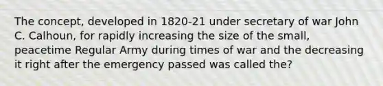 The concept, developed in 1820-21 under secretary of war John C. Calhoun, for rapidly increasing the size of the small, peacetime Regular Army during times of war and the decreasing it right after the emergency passed was called the?