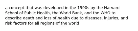 a concept that was developed in the 1990s by the Harvard School of Public Health, the World Bank, and the WHO to describe death and loss of health due to diseases, injuries, and risk factors for all regions of the world