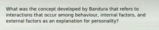 What was the concept developed by Bandura that refers to interactions that occur among behaviour, internal factors, and external factors as an explanation for personality?