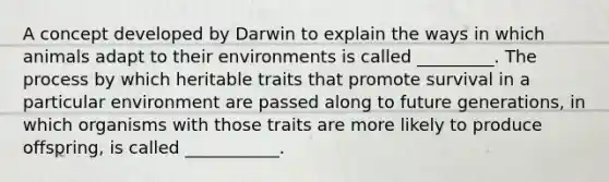 A concept developed by Darwin to explain the ways in which animals adapt to their environments is called _________. The process by which heritable traits that promote survival in a particular environment are passed along to future generations, in which organisms with those traits are more likely to produce offspring, is called ___________.