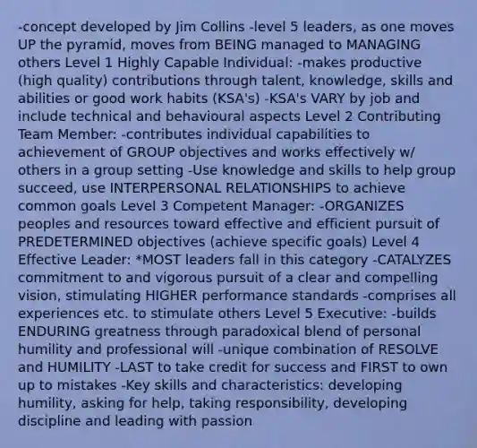 -concept developed by Jim Collins -level 5 leaders, as one moves UP the pyramid, moves from BEING managed to MANAGING others Level 1 Highly Capable Individual: -makes productive (high quality) contributions through talent, knowledge, skills and abilities or good work habits (KSA's) -KSA's VARY by job and include technical and behavioural aspects Level 2 Contributing Team Member: -contributes individual capabilities to achievement of GROUP objectives and works effectively w/ others in a group setting -Use knowledge and skills to help group succeed, use INTERPERSONAL RELATIONSHIPS to achieve common goals Level 3 Competent Manager: -ORGANIZES peoples and resources toward effective and efficient pursuit of PREDETERMINED objectives (achieve specific goals) Level 4 Effective Leader: *MOST leaders fall in this category -CATALYZES commitment to and vigorous pursuit of a clear and compelling vision, stimulating HIGHER performance standards -comprises all experiences etc. to stimulate others Level 5 Executive: -builds ENDURING greatness through paradoxical blend of personal humility and professional will -unique combination of RESOLVE and HUMILITY -LAST to take credit for success and FIRST to own up to mistakes -Key skills and characteristics: developing humility, asking for help, taking responsibility, developing discipline and leading with passion