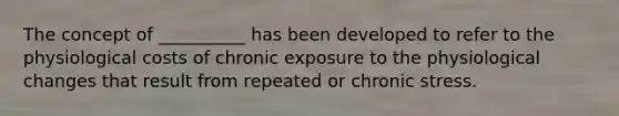 The concept of __________ has been developed to refer to the physiological costs of chronic exposure to the physiological changes that result from repeated or chronic stress.