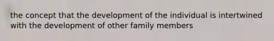 the concept that the development of the individual is intertwined with the development of other family members