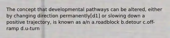 The concept that developmental pathways can be altered, either by changing direction permanently[d1] or slowing down a positive trajectory, is known as a/n a.roadblock b.detour c.off-ramp d.u-turn