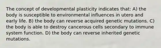 The concept of developmental plasticity indicates that: A) the body is susceptible to environmental influences in utero and early life. B) the body can reverse acquired genetic mutations. C) the body is able to destroy cancerous cells secondary to immune system function. D) the body can reverse inherited genetic mutations.