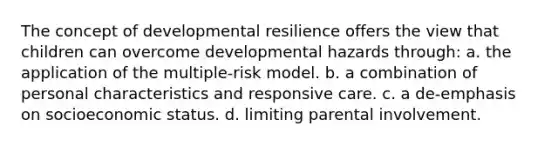 The concept of developmental resilience offers the view that children can overcome developmental hazards through: a. the application of the multiple-risk model. b. a combination of personal characteristics and responsive care. c. a de-emphasis on socioeconomic status. d. limiting parental involvement.