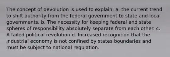 The concept of devolution is used to explain: a. the current trend to shift authority from the federal government to state and local governments. b. The necessity for keeping federal and state spheres of responsibility absolutely separate from each other. c. A failed political revolution d. Increased recognition that the industrial economy is not confined by states boundaries and must be subject to national regulation.