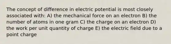 The concept of difference in electric potential is most closely associated with: A) the mechanical force on an electron B) the number of atoms in one gram C) the charge on an electron D) the work per unit quantity of charge E) the electric field due to a point charge