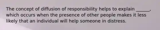 The concept of diffusion of responsibility helps to explain ______, which occurs when the presence of other people makes it less likely that an individual will help someone in distress.