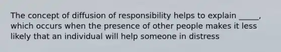 The concept of diffusion of responsibility helps to explain _____, which occurs when the presence of other people makes it less likely that an individual will help someone in distress