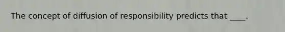 The concept of diffusion of responsibility predicts that ____.