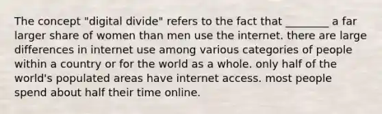 The concept "<a href='https://www.questionai.com/knowledge/kRxRAwpmll-digital-divide' class='anchor-knowledge'>digital divide</a>" refers to the fact that ________ a far larger share of women than men use the internet. there are large differences in internet use among various categories of people within a country or for the world as a whole. only half of the world's populated areas have internet access. most people spend about half their time online.