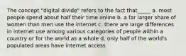 The concept "digital divide" refers to the fact that_____ a. most people spend about half their time online b. a far larger share of women than men use the internet c. there are large differences in internet use among various categories of people within a country or for the world as a whole d. only half of the world's populated areas have internet access