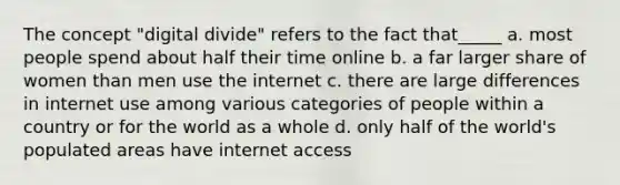 The concept "digital divide" refers to the fact that_____ a. most people spend about half their time online b. a far larger share of women than men use the internet c. there are large differences in internet use among various categories of people within a country or for the world as a whole d. only half of the world's populated areas have internet access