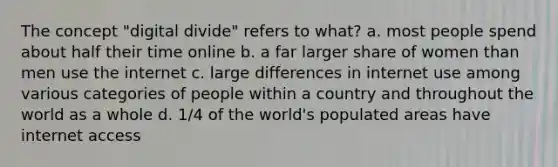 The concept "digital divide" refers to what? a. most people spend about half their time online b. a far larger share of women than men use the internet c. large differences in internet use among various categories of people within a country and throughout the world as a whole d. 1/4 of the world's populated areas have internet access