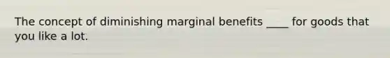 The concept of diminishing marginal benefits ____ for goods that you like a lot.