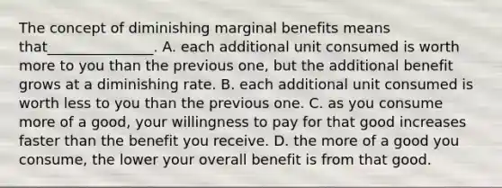 The concept of diminishing marginal benefits means that_______________. A. each additional unit consumed is worth more to you than the previous one, but the additional benefit grows at a diminishing rate. B. each additional unit consumed is worth less to you than the previous one. C. as you consume more of a good, your willingness to pay for that good increases faster than the benefit you receive. D. the more of a good you consume, the lower your overall benefit is from that good.