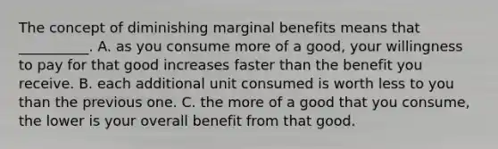 The concept of diminishing marginal benefits means that​ __________. A. as you consume more of a​ good, your willingness to pay for that good increases faster than the benefit you receive. B. each additional unit consumed is worth less to you than the previous one. C. the more of a good that you​ consume, the lower is your overall benefit from that good.