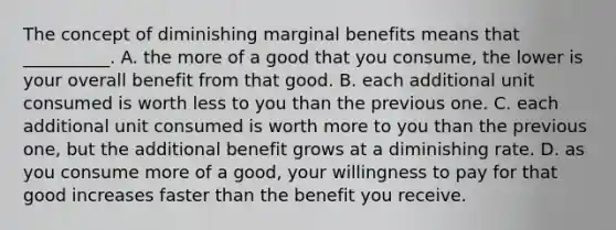 The concept of diminishing marginal benefits means that​ __________. A. the more of a good that you​ consume, the lower is your overall benefit from that good. B. each additional unit consumed is worth less to you than the previous one. C. each additional unit consumed is worth more to you than the previous​ one, but the additional benefit grows at a diminishing rate. D. as you consume more of a​ good, your willingness to pay for that good increases faster than the benefit you receive.