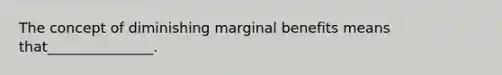 The concept of diminishing marginal benefits means that_______________.