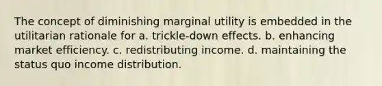 The concept of diminishing marginal utility is embedded in the utilitarian rationale for a. trickle-down effects. b. enhancing market efficiency. c. redistributing income. d. maintaining the status quo income distribution.