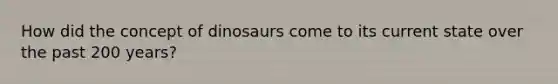 How did the concept of dinosaurs come to its current state over the past 200 years?