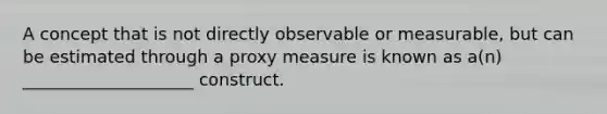 A concept that is not directly observable or measurable, but can be estimated through a proxy measure is known as a(n) ____________________ construct.