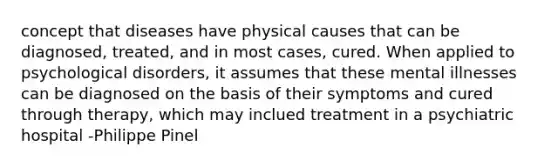 concept that diseases have physical causes that can be diagnosed, treated, and in most cases, cured. When applied to psychological disorders, it assumes that these mental illnesses can be diagnosed on the basis of their symptoms and cured through therapy, which may inclued treatment in a psychiatric hospital -Philippe Pinel