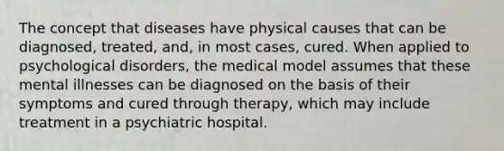 The concept that diseases have physical causes that can be diagnosed, treated, and, in most cases, cured. When applied to psychological disorders, the medical model assumes that these mental illnesses can be diagnosed on the basis of their symptoms and cured through therapy, which may include treatment in a psychiatric hospital.