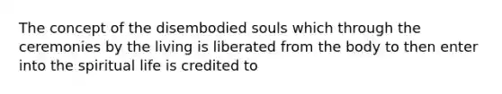 The concept of the disembodied souls which through the ceremonies by the living is liberated from the body to then enter into the spiritual life is credited to