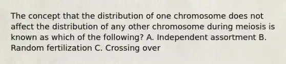 The concept that the distribution of one chromosome does not affect the distribution of any other chromosome during meiosis is known as which of the following? A. Independent assortment B. Random fertilization C. Crossing over