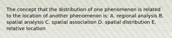 The concept that the distribution of one phenomenon is related to the location of another phenomenon is: A. regional analysis B. spatial analysis C. spatial association D. spatial distribution E. relative location