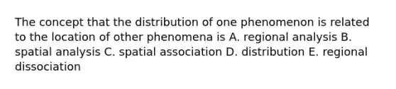 The concept that the distribution of one phenomenon is related to the location of other phenomena is A. regional analysis B. spatial analysis C. spatial association D. distribution E. regional dissociation