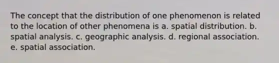 The concept that the distribution of one phenomenon is related to the location of other phenomena is a. spatial distribution. b. spatial analysis. c. geographic analysis. d. regional association. e. spatial association.