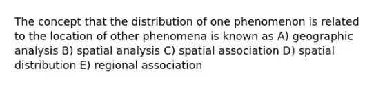 The concept that the distribution of one phenomenon is related to the location of other phenomena is known as A) geographic analysis B) spatial analysis C) spatial association D) spatial distribution E) regional association