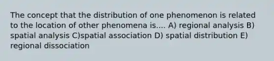 The concept that the distribution of one phenomenon is related to the location of other phenomena is.... A) regional analysis B) spatial analysis C)spatial association D) spatial distribution E) regional dissociation