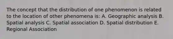 The concept that the distribution of one phenomenon is related to the location of other phenomena is: A. Geographic analysis B. Spatial analysis C. Spatial association D. Spatial distribution E. Regional Association