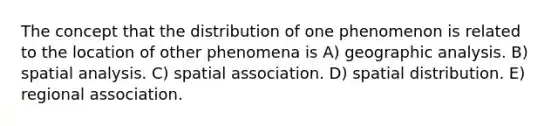 The concept that the distribution of one phenomenon is related to the location of other phenomena is A) geographic analysis. B) spatial analysis. C) spatial association. D) spatial distribution. E) regional association.