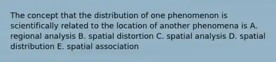 The concept that the distribution of one phenomenon is scientifically related to the location of another phenomena is A. regional analysis B. spatial distortion C. spatial analysis D. spatial distribution E. spatial association