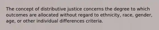 The concept of distributive justice concerns the degree to which outcomes are allocated without regard to ethnicity, race, gender, age, or other individual differences criteria.