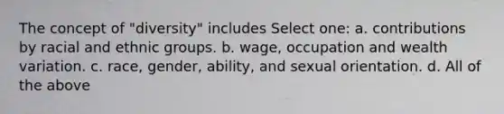 The concept of "diversity" includes Select one: a. contributions by racial and ethnic groups. b. wage, occupation and wealth variation. c. race, gender, ability, and sexual orientation. d. All of the above