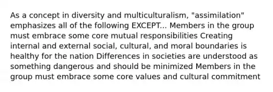 As a concept in diversity and multiculturalism, "assimilation" emphasizes all of the following EXCEPT... Members in the group must embrace some core mutual responsibilities Creating internal and external social, cultural, and moral boundaries is healthy for the nation Differences in societies are understood as something dangerous and should be minimized Members in the group must embrace some core values and cultural commitment