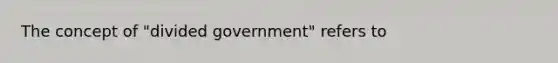 The concept of "divided government" refers to