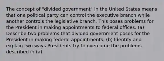 The concept of "divided government" in the United States means that one political party can control the executive branch while another controls the legislative branch. This poses problems for the President in making appointments to federal offices. (a) Describe two problems that divided government poses for the President in making federal appointments. (b) Identify and explain two ways Presidents try to overcome the problems described in (a).