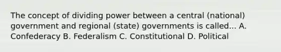 The concept of dividing power between a central (national) government and regional (state) governments is called... A. Confederacy B. Federalism C. Constitutional D. Political