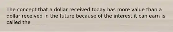 The concept that a dollar received today has more value than a dollar received in the future because of the interest it can earn is called the ______