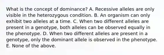 What is the concept of dominance? A. Recessive alleles are only visible in the heterozygous condition. B. An organism can only exhibit two alleles at a time. C. When two different alleles are present in a genotype, both alleles can be observed equally in the phenotype. D. When two different alleles are present in a genotype, only the dominant allele is observed in the phenotype. E. None of the above.